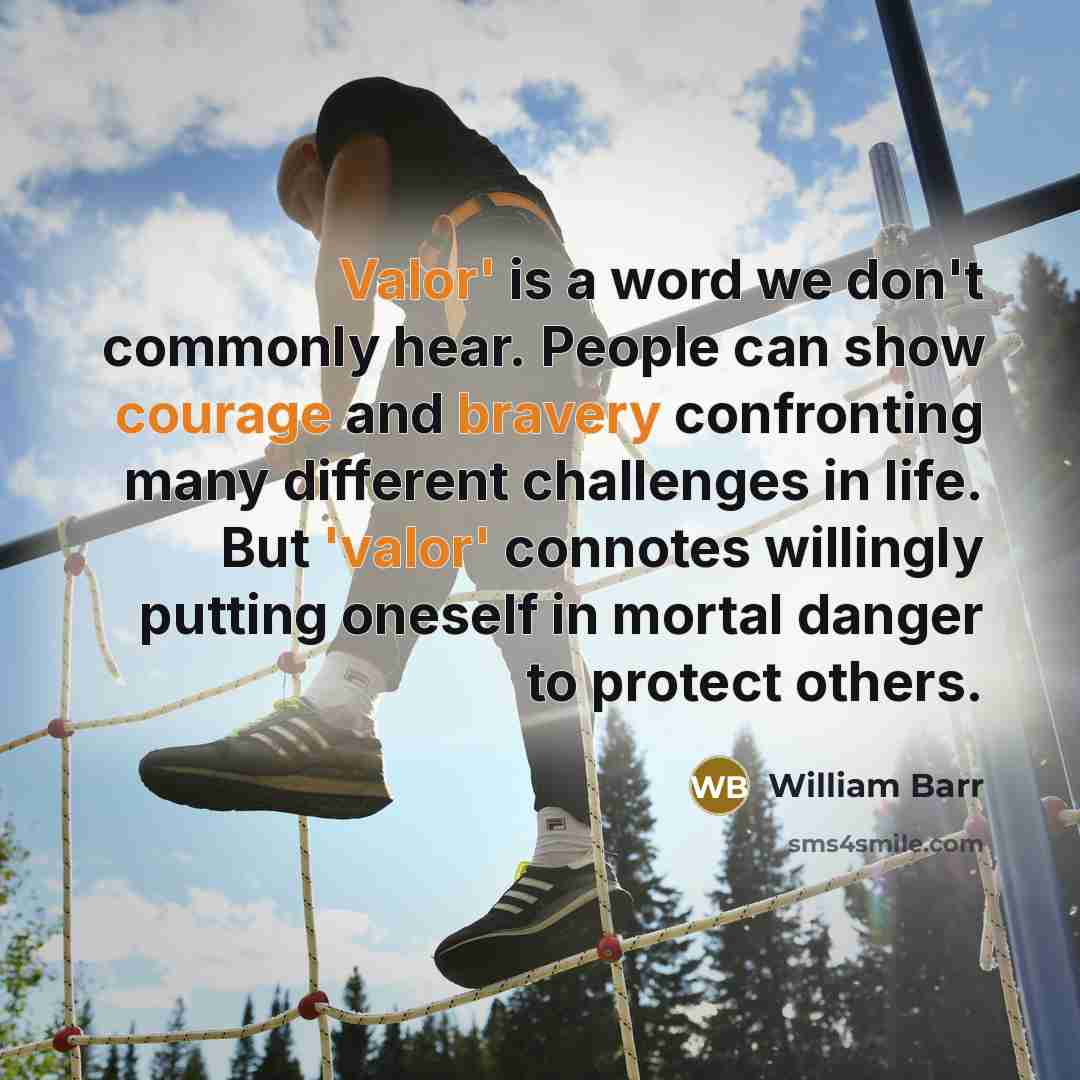 “Valor' is a word we don't commonly hear. People can show courage and bravery confronting many different challenges in life. But 'valor' connotes willingly putting oneself in mortal danger to protect others.” quote by William Barr