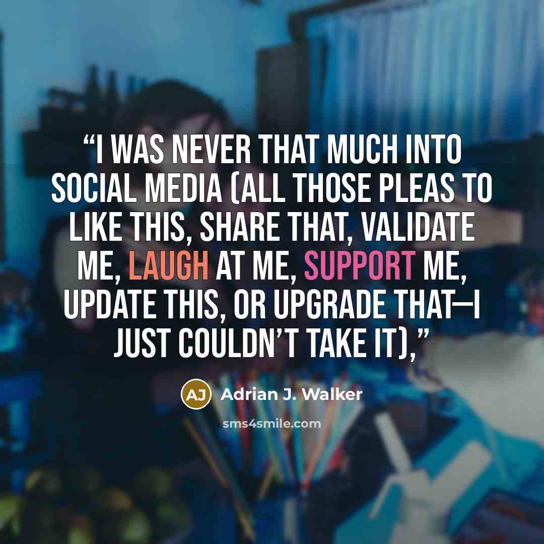 “I was never that much into social media (all those pleas to like this, share that, validate me, laugh at me, support me, update this, or upgrade that—I just couldn’t take it),” quote by Adrian J. Walker