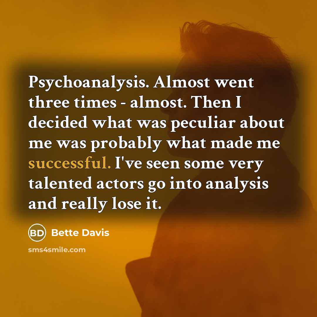 “Psychoanalysis. Almost went three times - almost. Then I decided what was peculiar about me was probably what made me successful. I've seen some very talented actors go into analysis and really lose it.” quote by Bette Davis