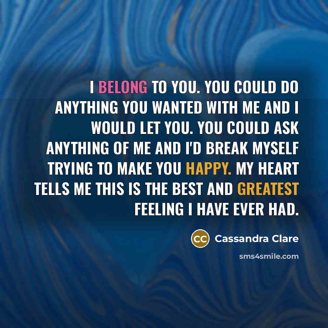 “I belong to you. You could do anything you wanted with me and I would let you. You could ask anything of me and I'd break myself trying to make you happy. My heart tells me this is the best and greatest feeling I have ever had.” quote by Cassandra Clare