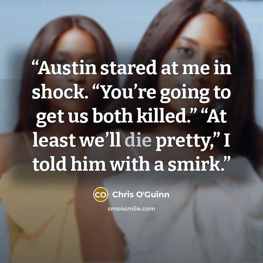 “Austin stared at me in shock. “You’re going to get us both killed.” “At least we’ll die pretty,” I told him with a smirk.” quote by Chris O'Guinn