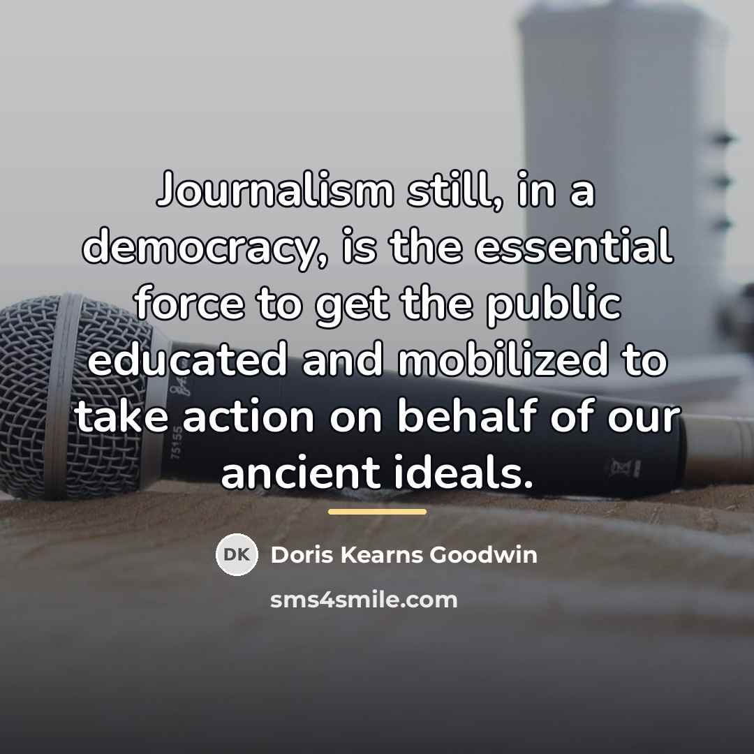 “Journalism still, in a democracy, is the essential force to…” quote by Doris Kearns Goodwin