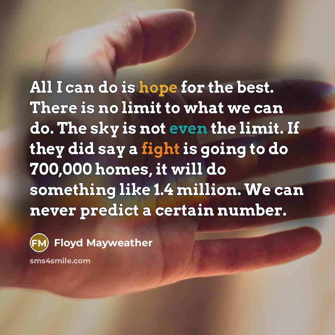 “All I can do is hope for the best. There is no limit to what we can do. The sky is not even the limit. If they did say a fight is going to do 700,000 homes, it will do something like 1.4 million. We can never predict a certain number.” quote by Floyd Mayweather