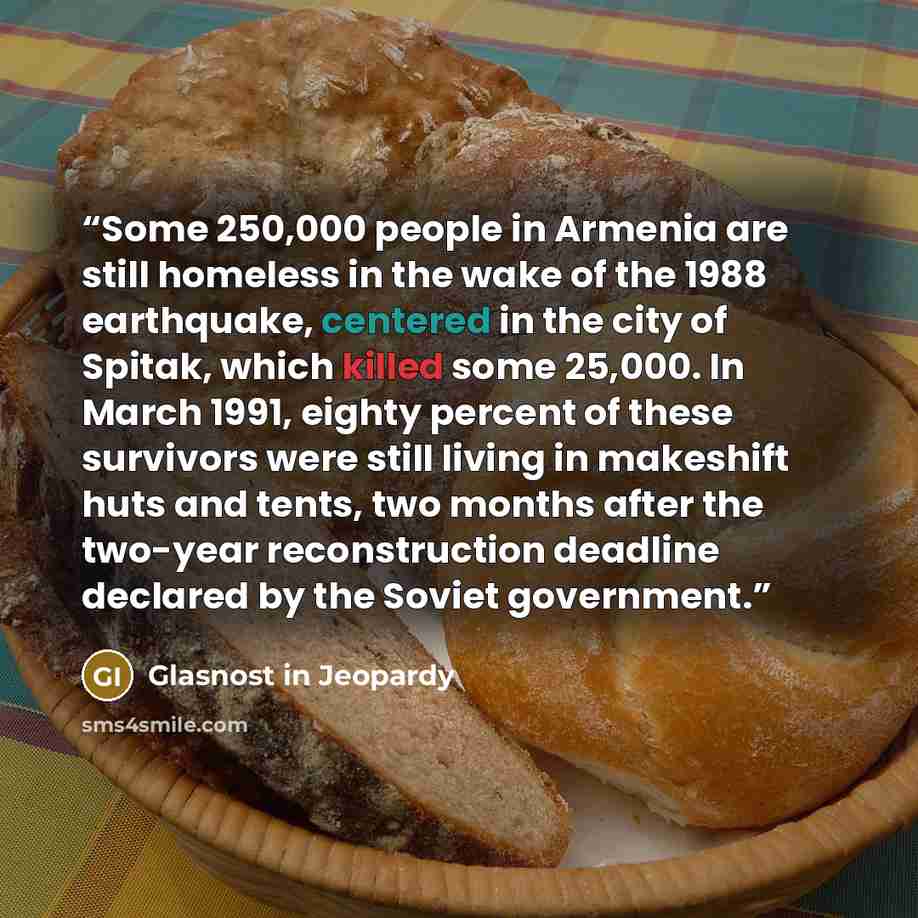 “Some 250,000 people in Armenia are still homeless in the wake of the 1988 earthquake, centered in the city of Spitak, which killed some 25,000. In March 1991, eighty percent of these survivors were still living in makeshift huts and tents, two months after the two-year reconstruction deadline…” quote by Glasnost in Jeopardy
