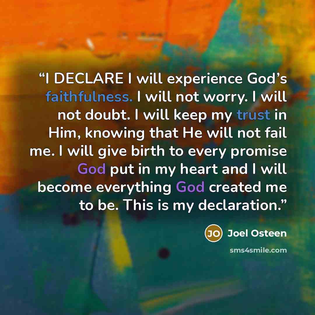 “I DECLARE I will experience God’s faithfulness. I will not worry. I will not doubt. I will keep my trust in Him, knowing that He will not fail me. I will give birth to every promise God put in my heart and I will become everything God created me to be. This is my declaration.” quote by Joel Osteen