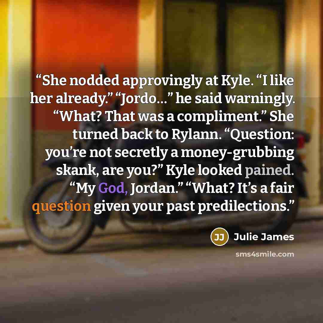 “She nodded approvingly at Kyle. “I like her already.” “Jordo…” he said warningly. “What? That was a compliment.” She turned back to Rylann. “Question: you’re not secretly a money-grubbing skank, are you?” Kyle looked pained. “My God, Jordan.” “What? It’s a fair question given your past…” quote by Julie James