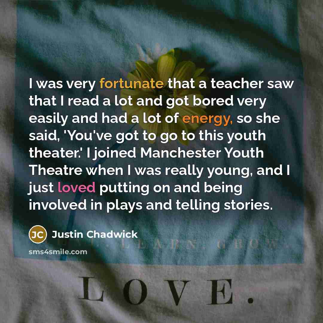 “I was very fortunate that a teacher saw that I read a lot and got bored very easily and had a lot of energy, so she said, 'You've got to go to this youth theater.' I joined Manchester Youth Theatre when I was really young, and I just loved putting on and being involved in plays and telling stories.” quote by Justin Chadwick