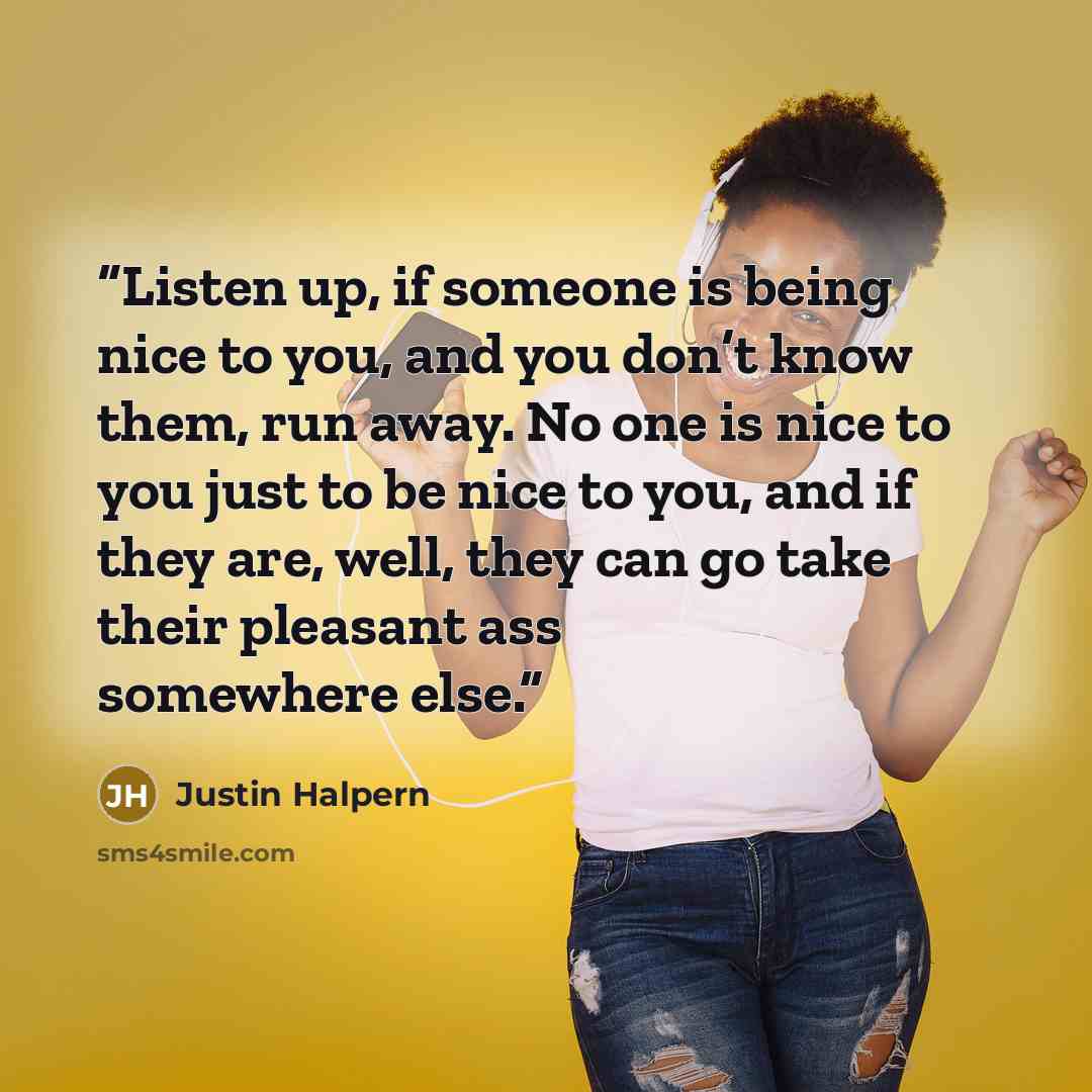 “Listen up, if someone is being nice to you, and you don’t know them, run away. No one is nice to you just to be nice to you, and if they are, well, they can go take their pleasant ass somewhere else.” quote by Justin Halpern