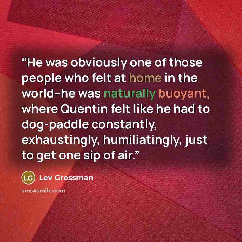 “He was obviously one of those people who felt at home in the world–he was naturally buoyant, where Quentin felt like he had to dog-paddle constantly, exhaustingly, humiliatingly, just to get one sip of air.” quote by Lev Grossman
