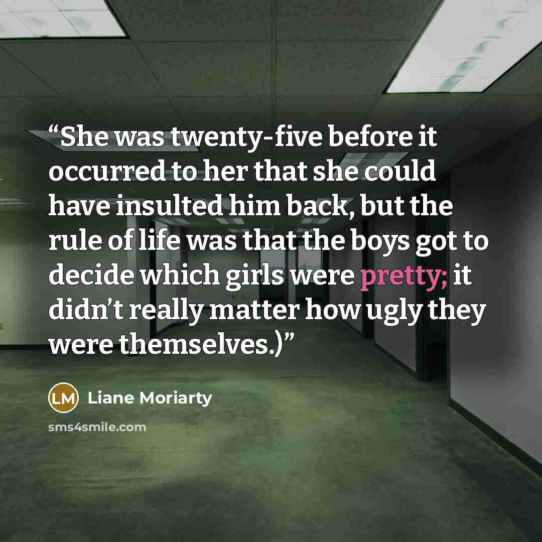 “She was twenty-five before it occurred to her that she could have insulted him back, but the rule of life was that the boys got to decide which girls were pretty; it didn’t really matter how ugly they were themselves.)” quote by Liane Moriarty