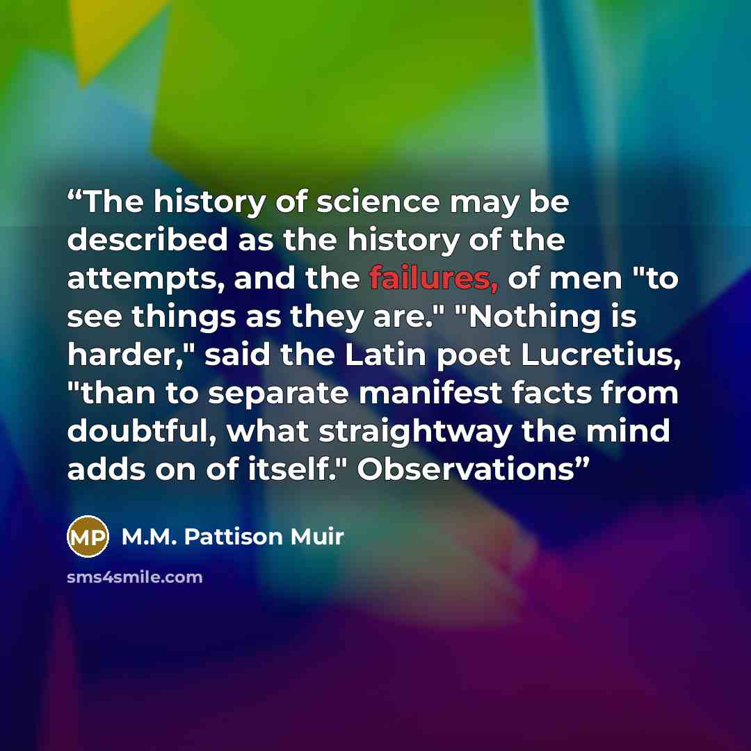 “The history of science may be described as the history of the attempts, and the failures, of men "to see things as they are." "Nothing is harder," said the Latin poet Lucretius, "than to separate manifest facts from doubtful, what straightway the mind adds on of itself." Observations” quote by M.M. Pattison Muir