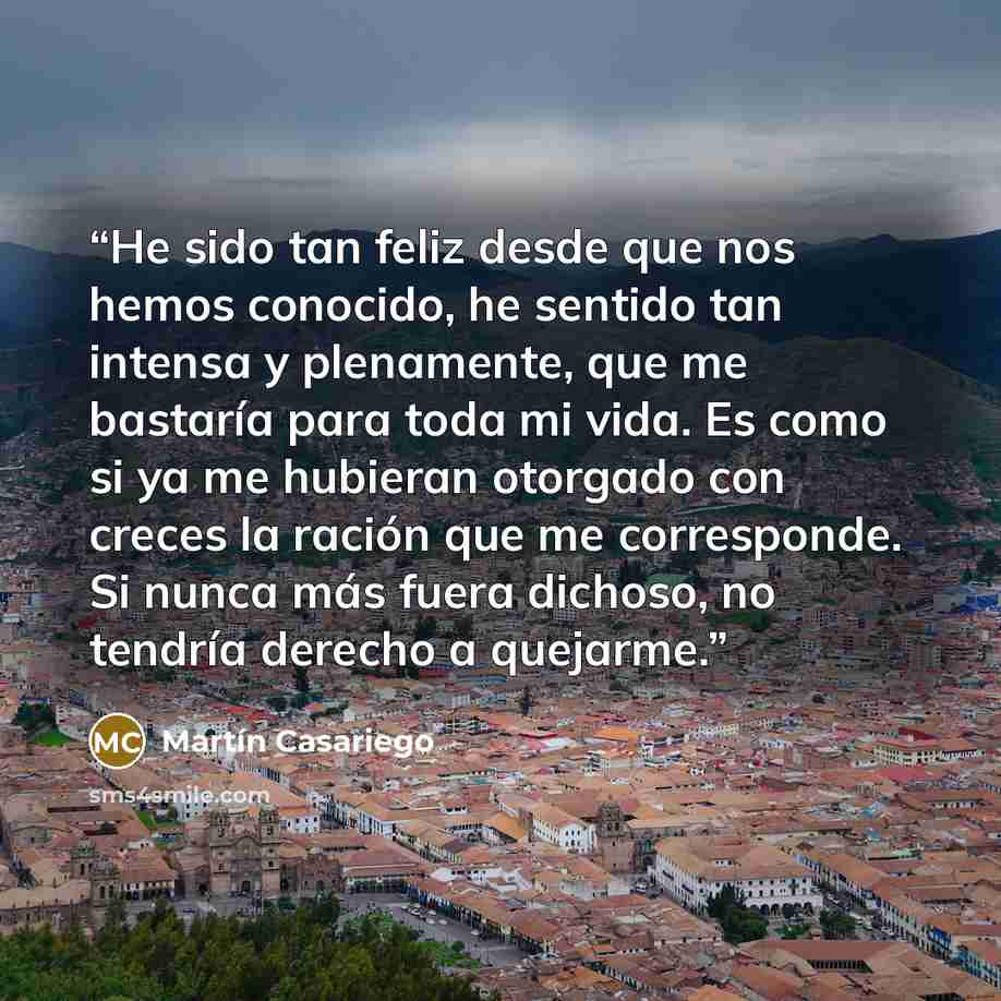 “He sido tan feliz desde que nos hemos conocido, he sentido tan intensa y plenamente, que me bastaría para toda mi vida. Es como si ya me hubieran otorgado con creces la ración que me corresponde. Si nunca más fuera dichoso, no tendría derecho a quejarme.” quote by Martín Casariego
