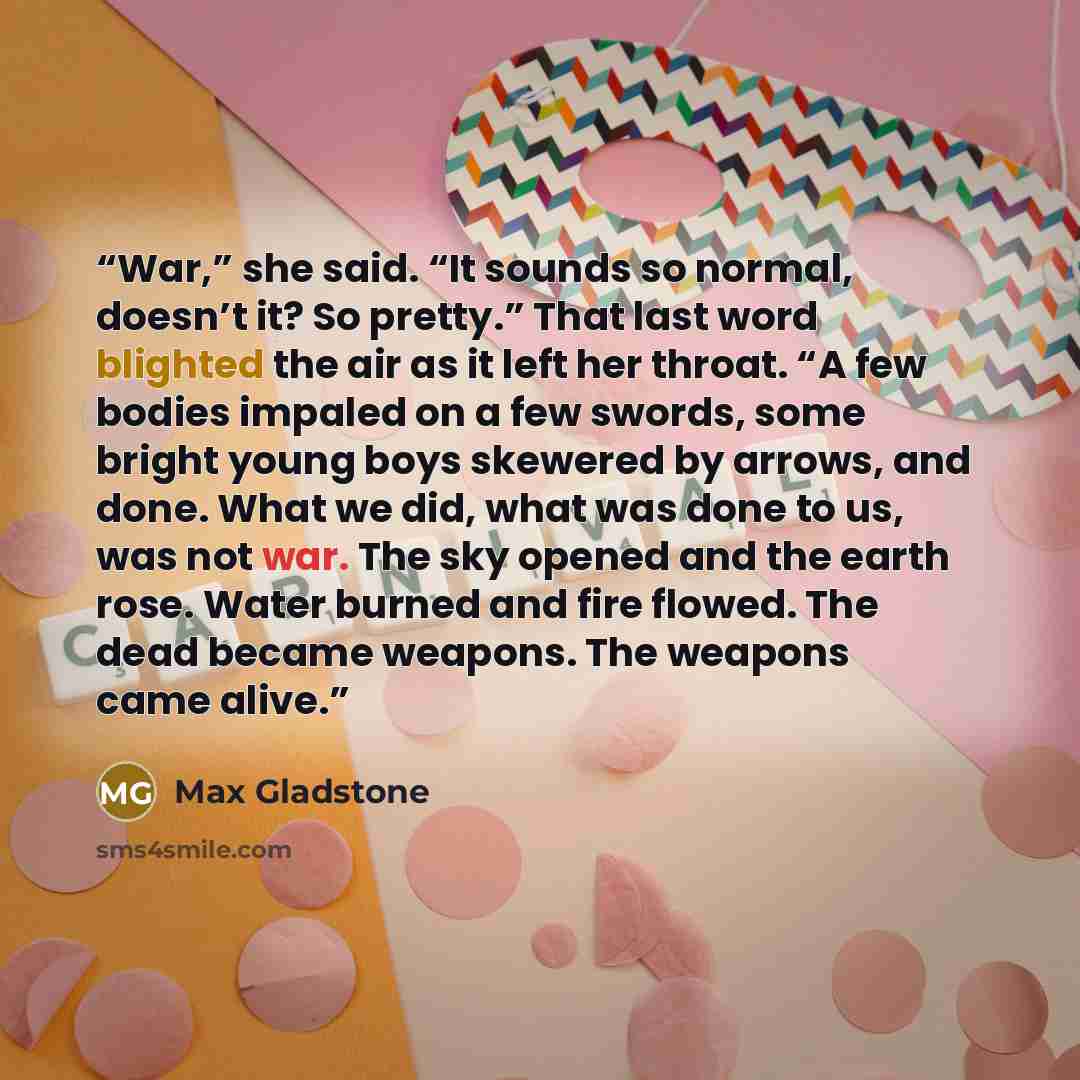 “War,” she said. “It sounds so normal, doesn’t it? So pretty.” That last word blighted the air as it left her throat. “A few bodies impaled on a few swords, some bright young boys skewered by arrows, and done. What we did, what was done to us, was not war. The sky opened and the earth rose. Water…” quote by Max Gladstone