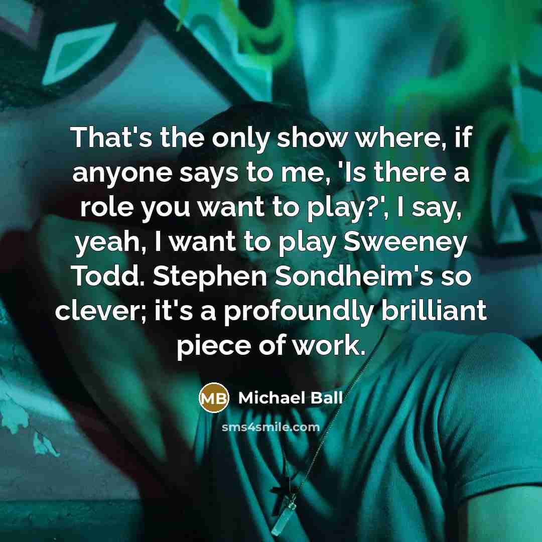 “That's the only show where, if anyone says to me, 'Is there a role you want to play?', I say, yeah, I want to play Sweeney Todd. Stephen Sondheim's so clever; it's a profoundly brilliant piece of work.” quote by Michael Ball
