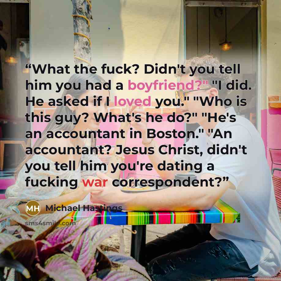 “What the fuck? Didn't you tell him you had a boyfriend?" "I did. He asked if I loved you." "Who is this guy? What's he do?" "He's an accountant in Boston." "An accountant? Jesus Christ, didn't you tell him you're dating a fucking war correspondent?” quote by Michael Hastings