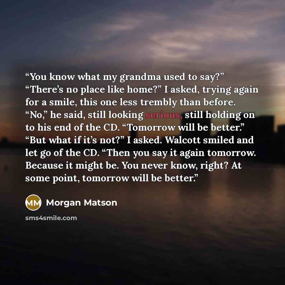 “You know what my grandma used to say?” “There’s no place like home?” I asked, trying again for a smile, this one less trembly than before. “No,” he said, still looking serious, still holding on to his end of the CD. “Tomorrow will be better.” “But what if it’s not?” I asked. Walcott smiled and let…” quote by Morgan Matson