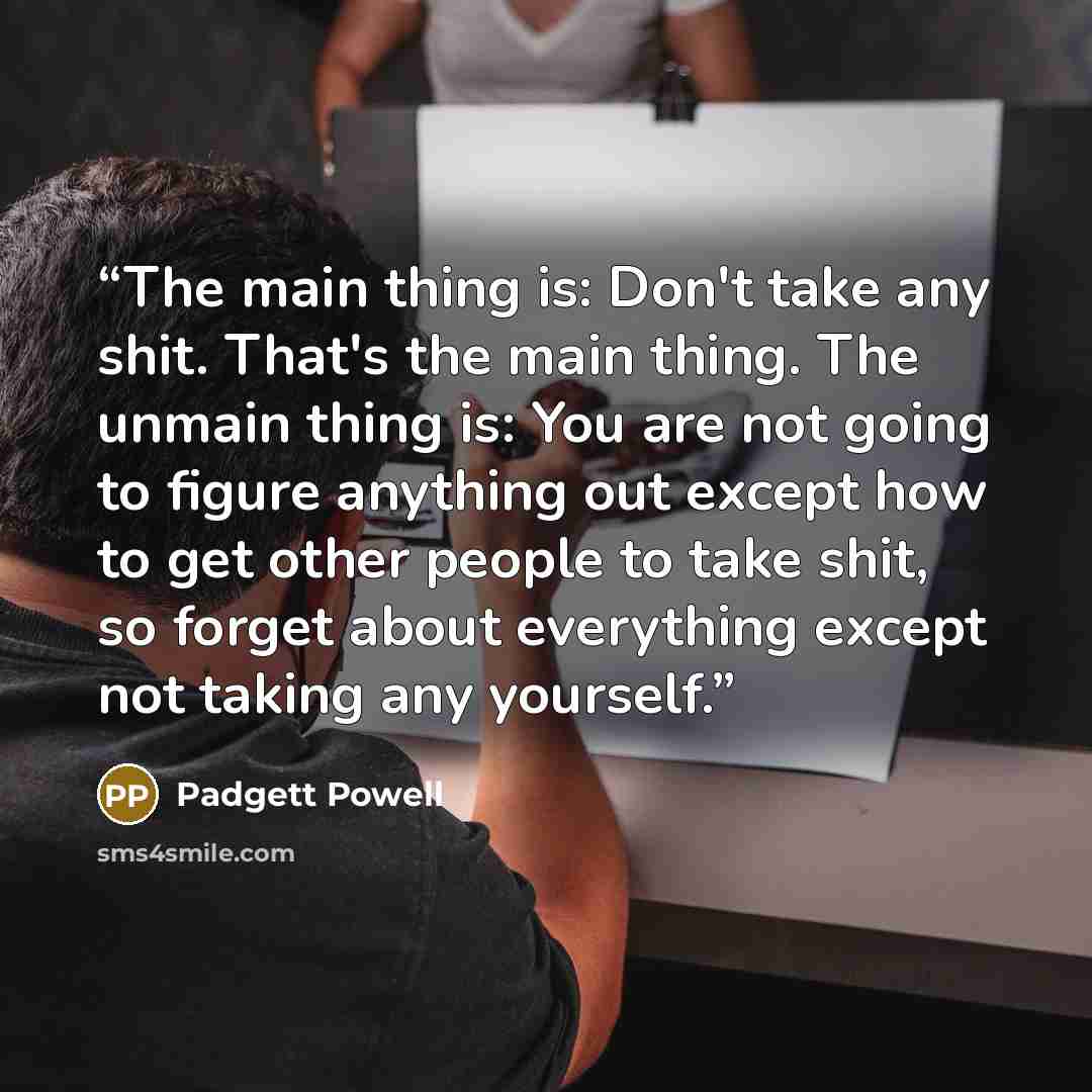 “The main thing is: Don't take any shit. That's the main thing. The unmain thing is: You are not going to figure anything out except how to get other people to take shit, so forget about everything except not taking any yourself.” quote by Padgett Powell
