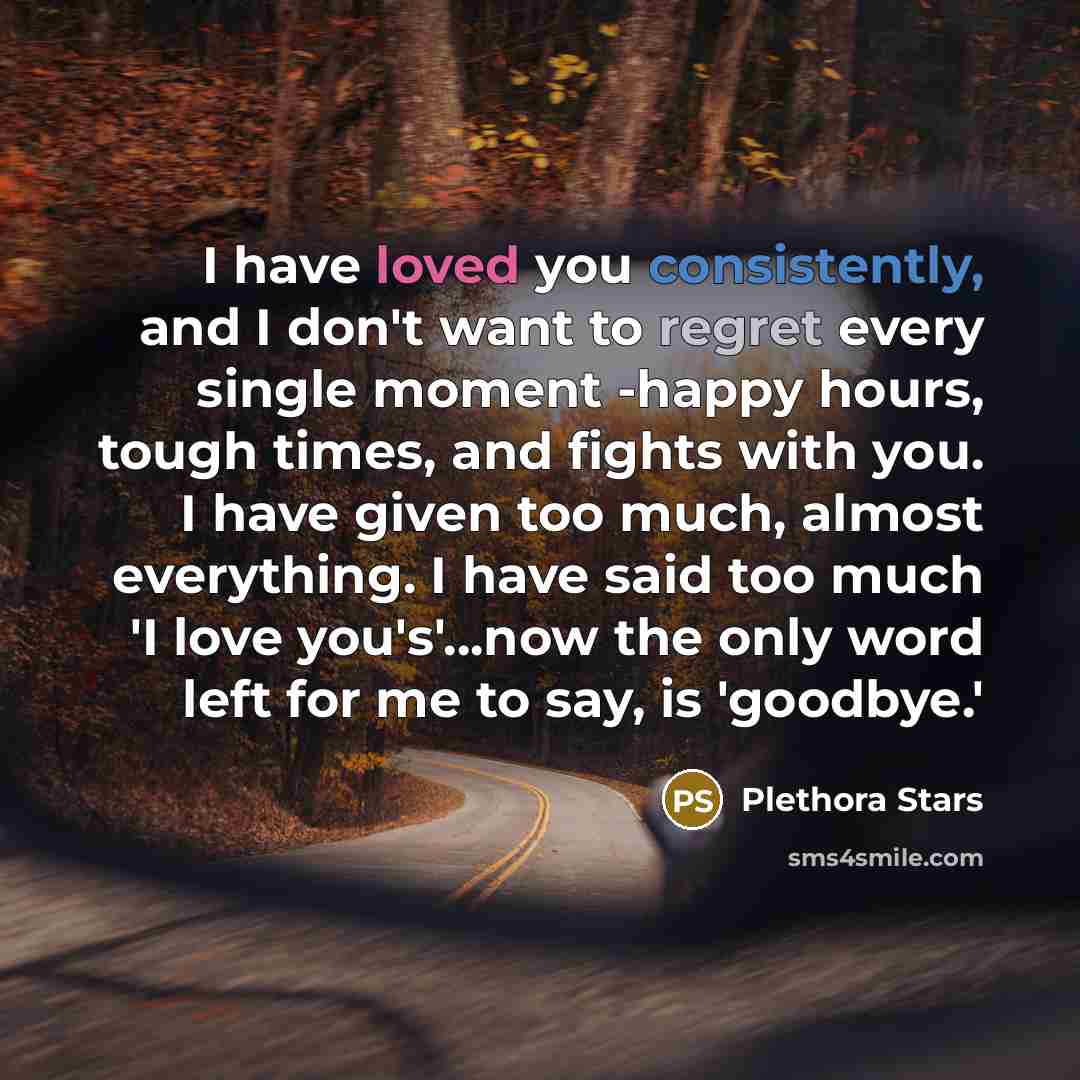 “I have loved you consistently, and I don't want to regret every single moment -happy hours, tough times, and fights with you. I have given too much, almost everything. I have said too much 'I love you's'...now the only word left for me to say, is 'goodbye.'” quote by Plethora Stars