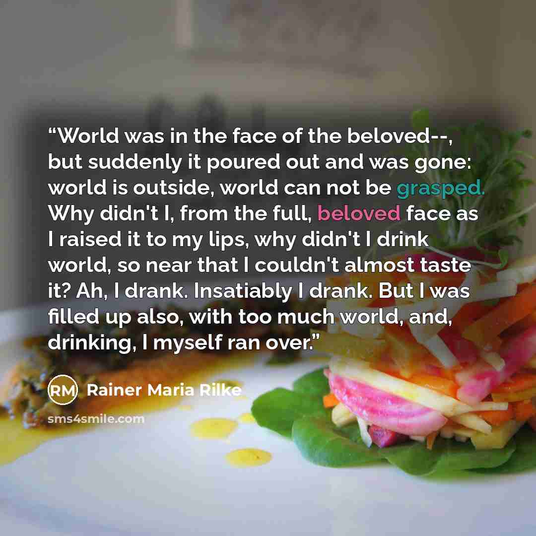 “World was in the face of the beloved--, but suddenly it poured out and was gone: world is outside, world can not be grasped. Why didn't I, from the full, beloved face as I raised it to my lips, why didn't I drink world, so near that I couldn't almost taste it? Ah, I drank. Insatiably I drank. But…” quote by Rainer Maria Rilke