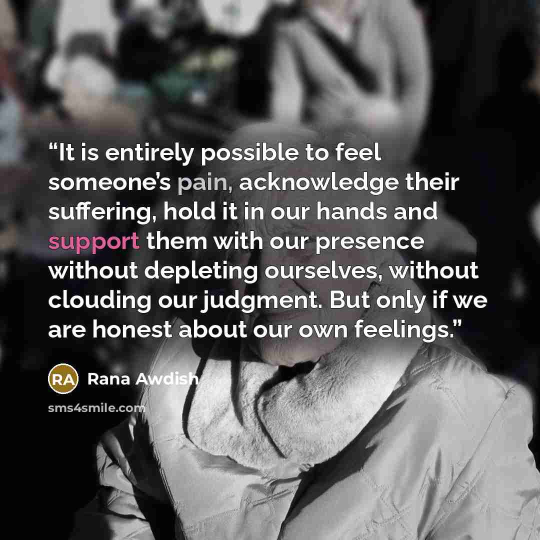 “It is entirely possible to feel someone’s pain, acknowledge their suffering, hold it in our hands and support them with our presence without depleting ourselves, without clouding our judgment. But only if we are honest about our own feelings.” quote by Rana Awdish