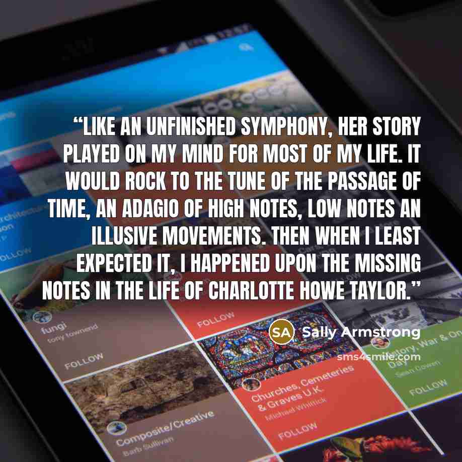 “Like an unfinished symphony, her story played on my mind for most of my life. It would rock to the tune of the passage of time, an adagio of high notes, low notes an illusive movements. Then when I least expected it, I happened upon the missing notes in the life of Charlotte Howe Taylor.” quote by Sally Armstrong