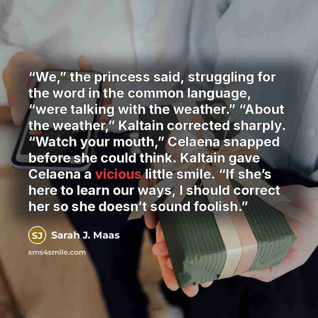“We,” the princess said, struggling for the word in the common language, “were talking with the weather.” “About the weather,” Kaltain corrected sharply. “Watch your mouth,” Celaena snapped before she could think. Kaltain gave Celaena a vicious little smile. “If she’s here to learn our ways, I…” quote by Sarah J. Maas