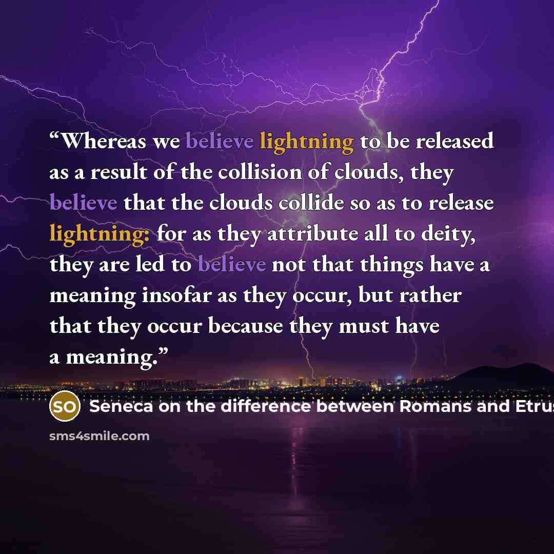 “Whereas we believe lightning to be released as a result of the collision of clouds, they believe that the clouds collide so as to release lightning: for as they attribute all to deity, they are led to believe not that things have a meaning insofar as they occur, but rather that they occur because…” quote by Seneca on the difference between Romans and Etruscans