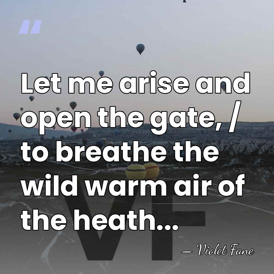 Let me arise and open the gate, / to breathe the wild&hellip; - Violet Fane