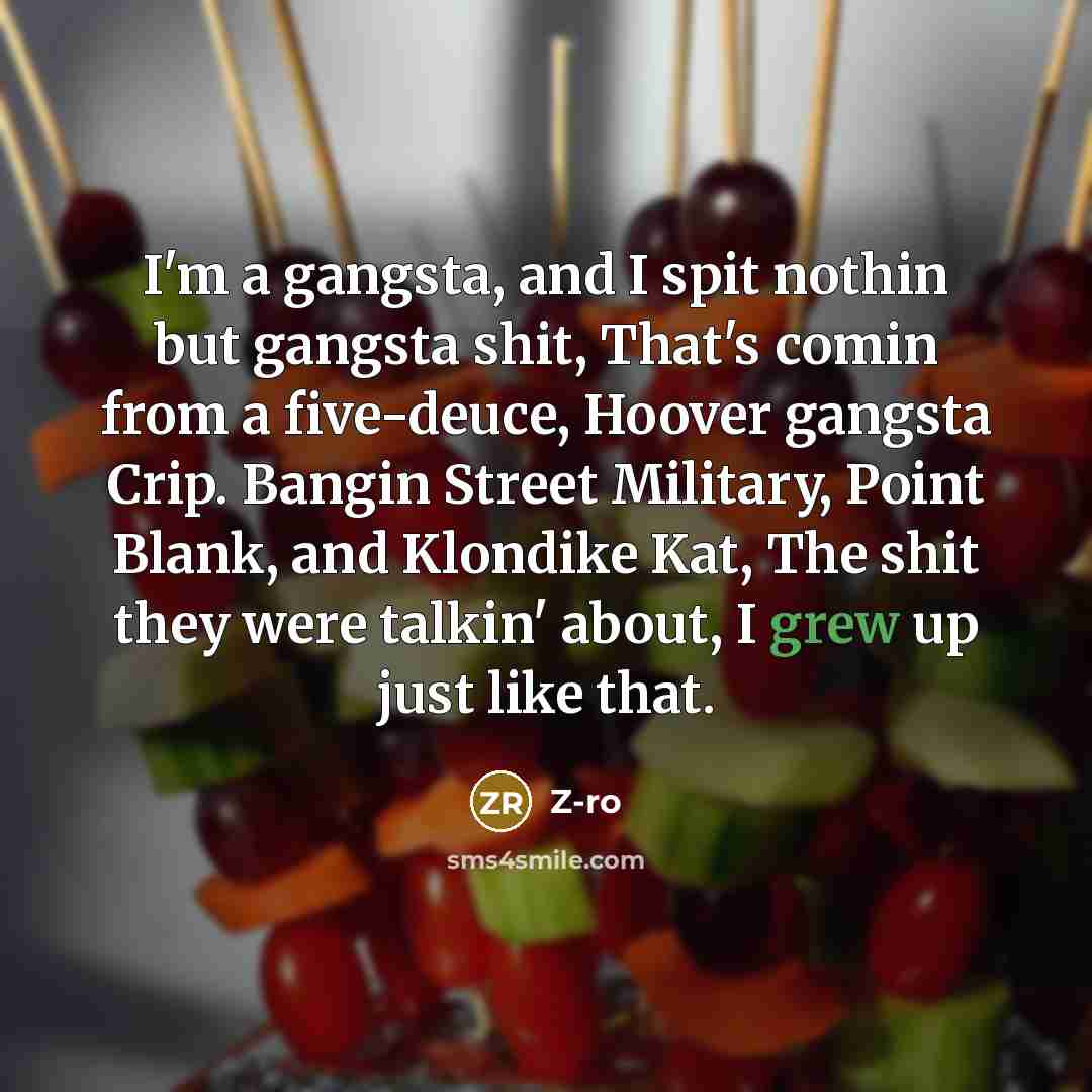 “I'm a gangsta, and I spit nothin but gangsta shit, That's comin from a five-deuce, Hoover gangsta Crip. Bangin Street Military, Point Blank, and Klondike Kat, The shit they were talkin' about, I grew up just like that.” quote by Z-Ro