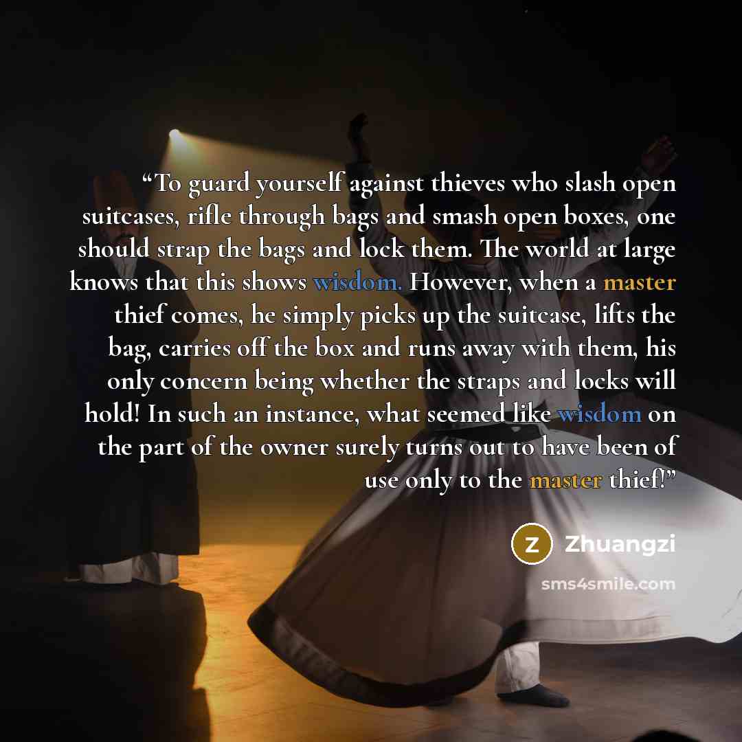 “To guard yourself against thieves who slash open suitcases, rifle through bags and smash open boxes, one should strap the bags and lock them. The world at large knows that this shows wisdom. However, when a master thief comes, he simply picks up the suitcase, lifts the bag, carries off the box and…” quote by Zhuangzi