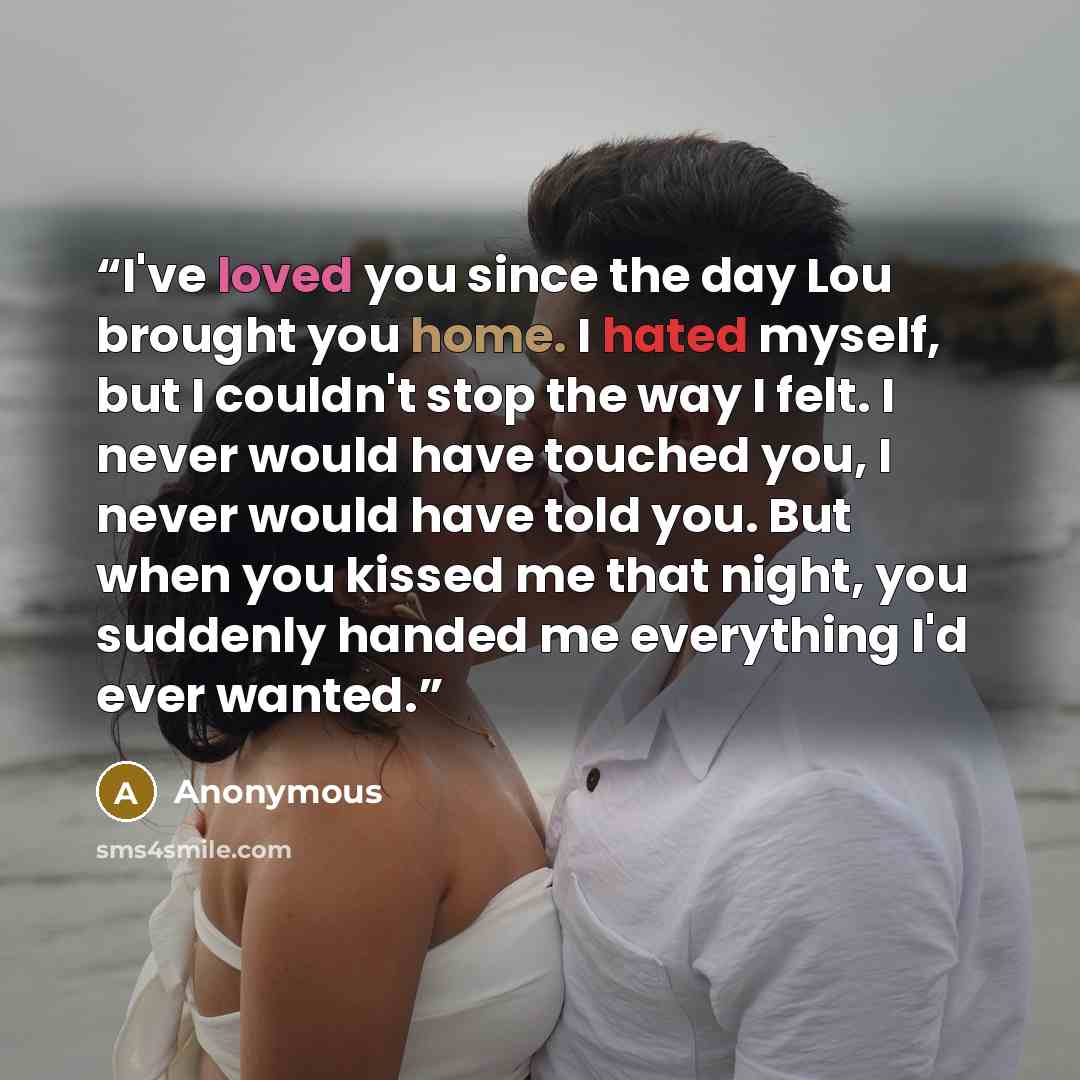 “I've loved you since the day Lou brought you home. I hated myself, but I couldn't stop the way I felt. I never would have touched you, I never would have told you. But when you kissed me that night, you suddenly handed me everything I'd ever wanted.” quote by Anonymous