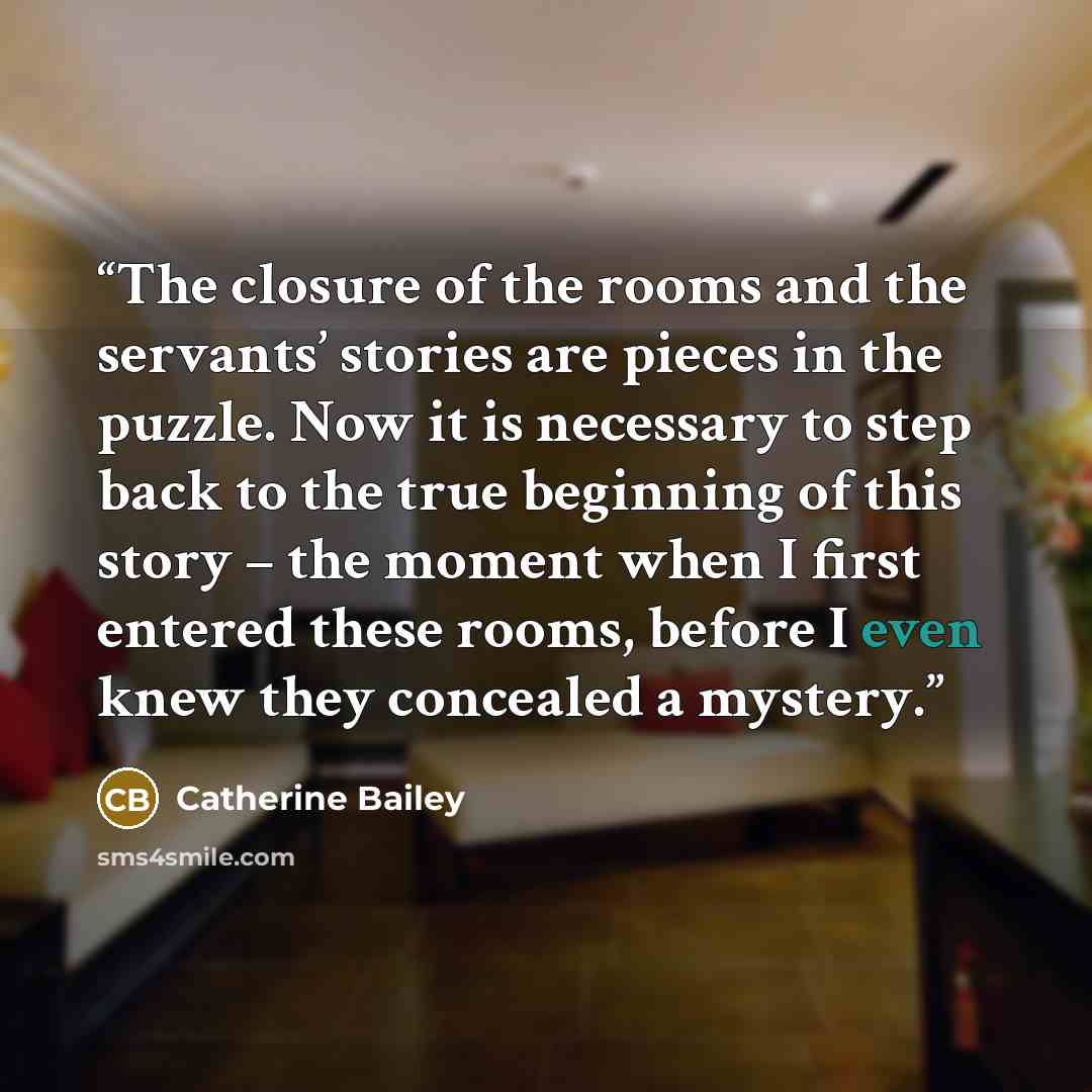 “The closure of the rooms and the servants’ stories are pieces in the puzzle. Now it is necessary to step back to the true beginning of this story – the moment when I first entered these rooms, before I even knew they concealed a mystery.” quote by Catherine Bailey