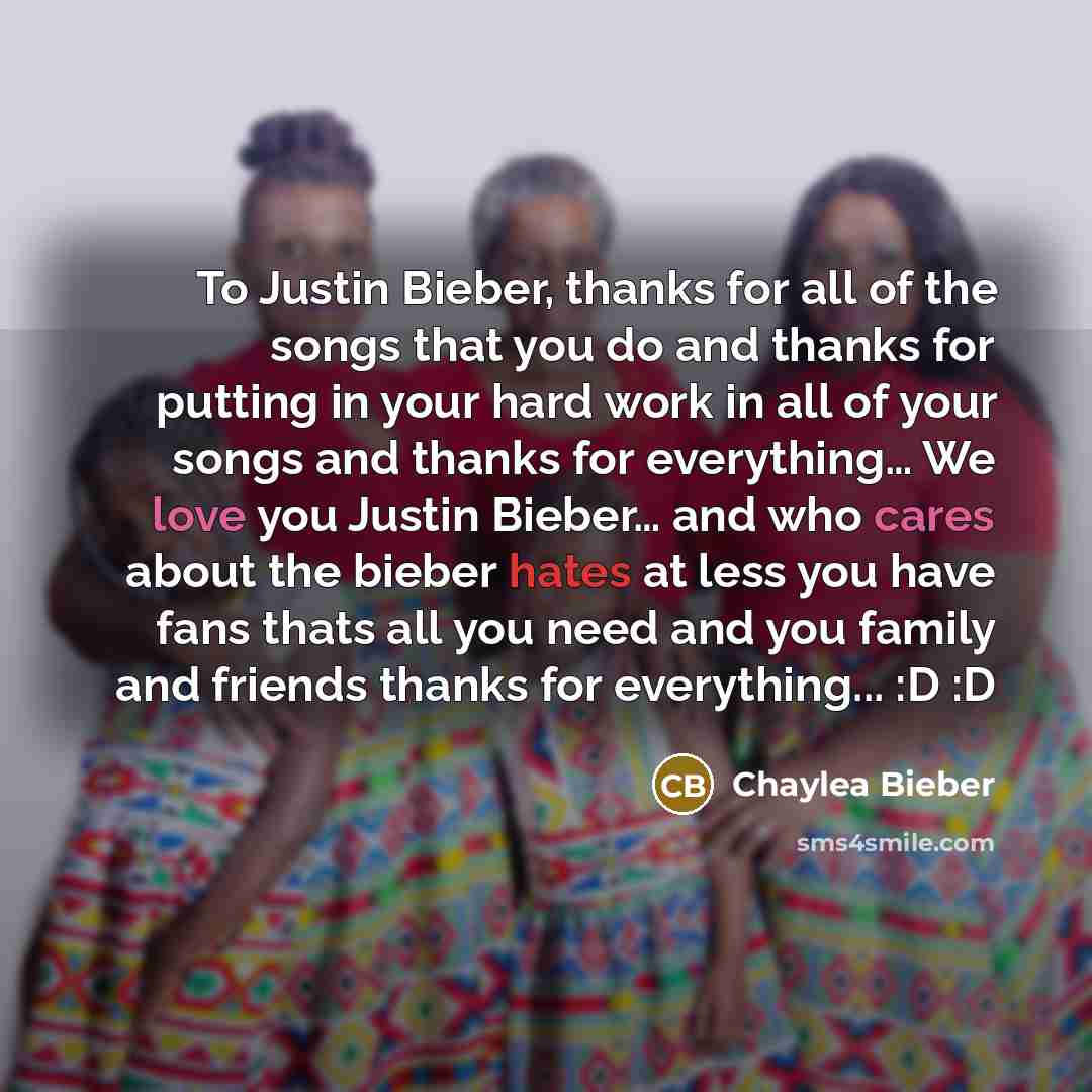 “To Justin Bieber, thanks for all of the songs that you do and thanks for putting in your hard work in all of your songs and thanks for everything… We love you Justin Bieber… and who cares about the bieber hates at less you have fans thats all you need and you family and friends thanks for…” quote by Chaylea Bieber