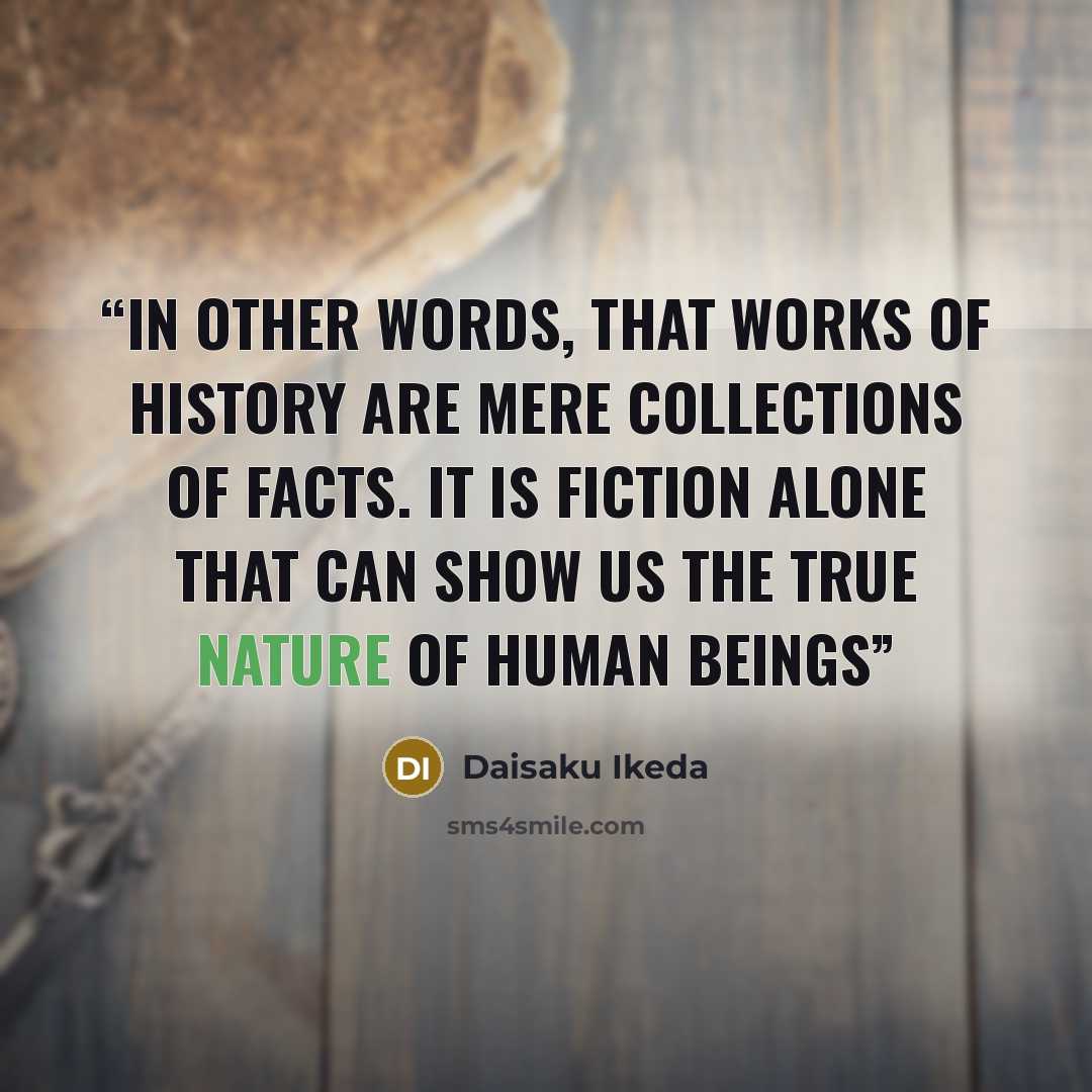 “In other words, that works of history are mere collections of facts. It is fiction alone that can show us the true nature of human beings” quote by Daisaku Ikeda