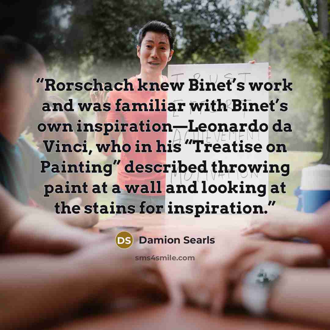 “Rorschach knew Binet’s work and was familiar with Binet’s own inspiration—Leonardo da Vinci, who in his “Treatise on Painting” described throwing paint at a wall and looking at the stains for inspiration.” quote by Damion Searls