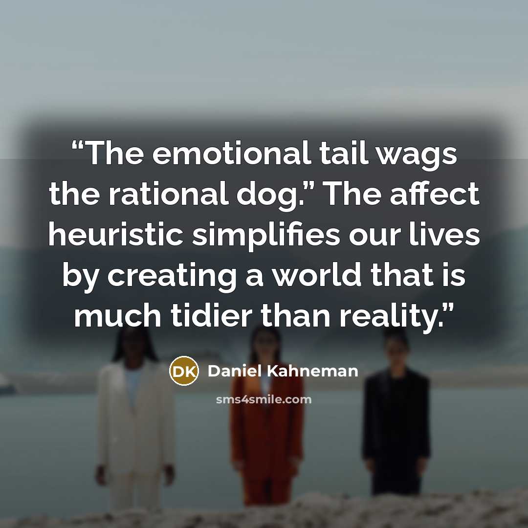 “The emotional tail wags the rational dog.” The affect heuristic simplifies our lives by creating a world that is much tidier than reality.” quote by Daniel Kahneman