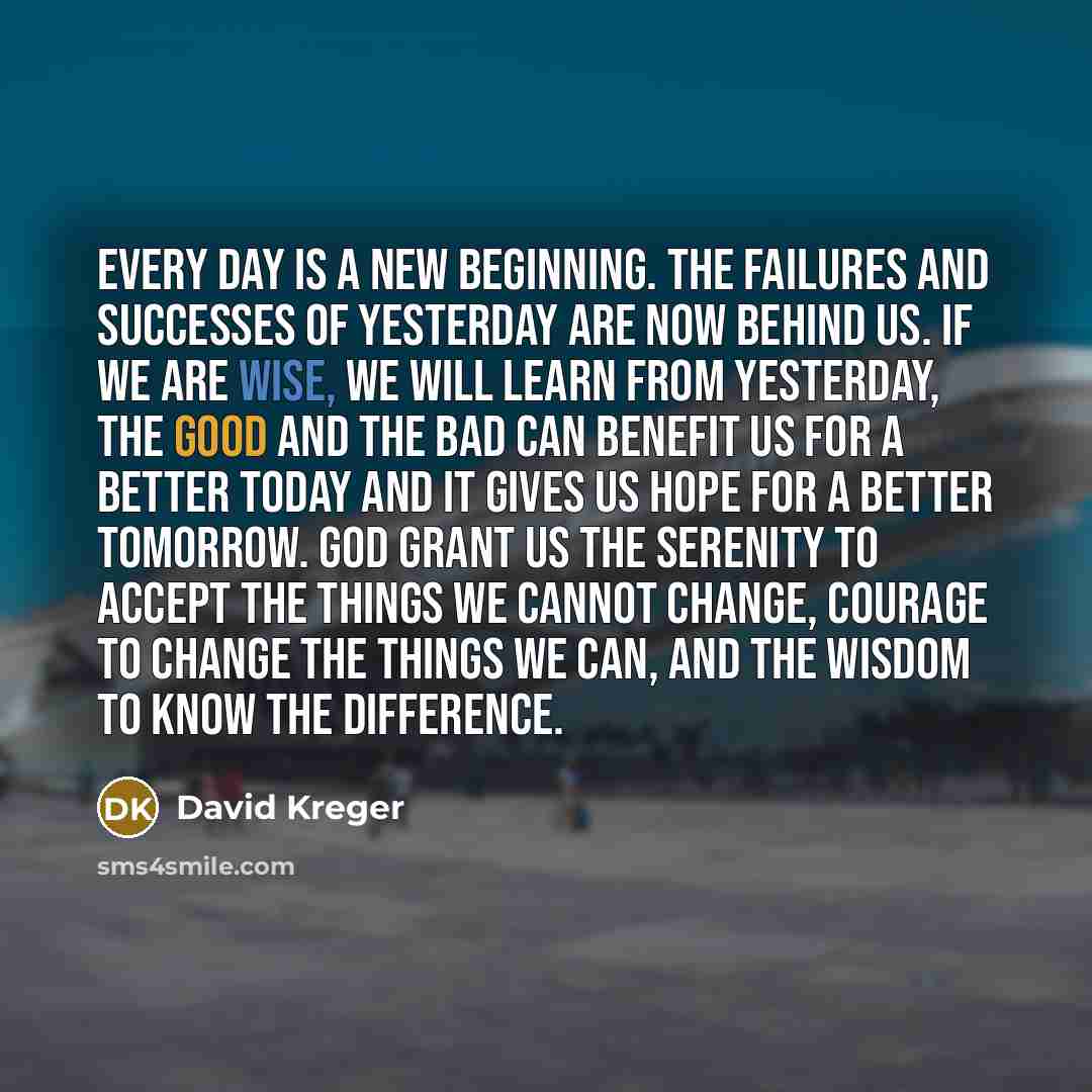 “Every day is a new beginning. The failures and successes of yesterday are now behind us. If we are wise, we will learn from yesterday, the good and the bad can benefit us for a better today and it gives us hope for a better tomorrow. God grant us the Serenity to accept the things we cannot change…” quote by David Kreger