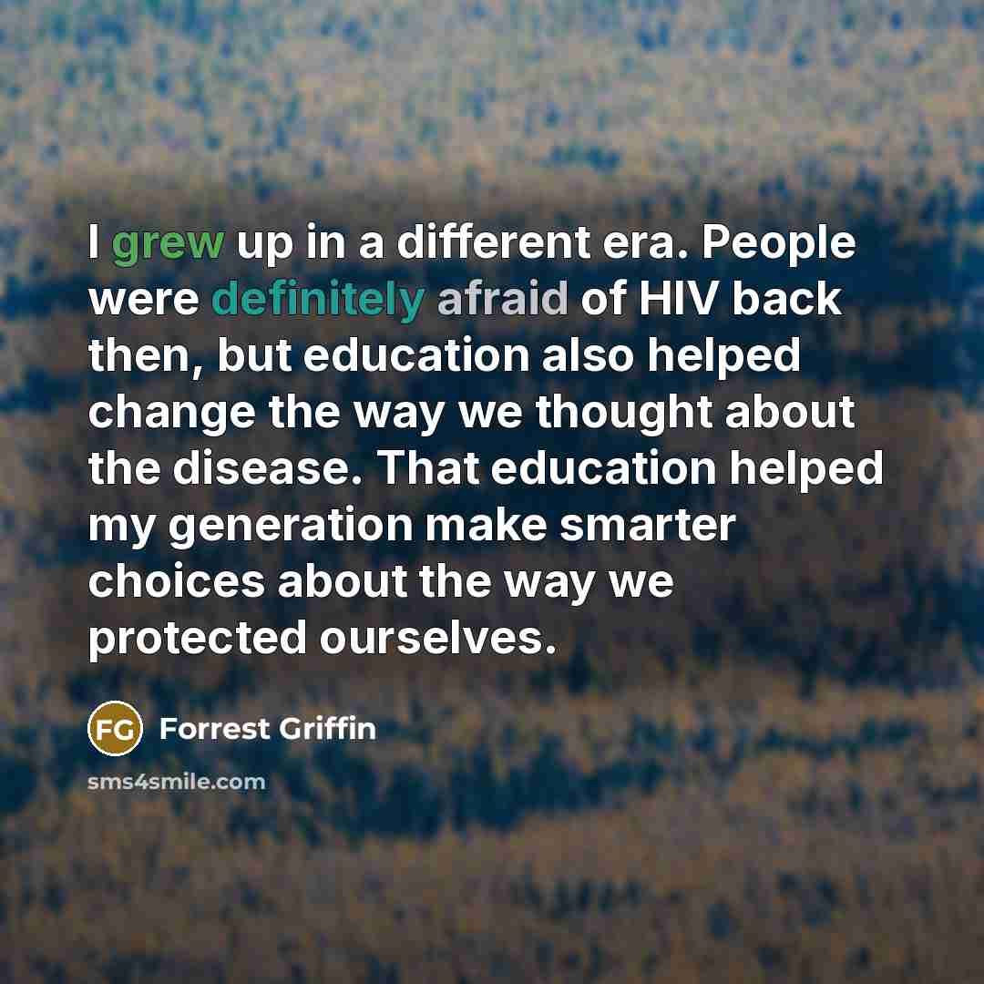 “I grew up in a different era. People were definitely afraid of HIV back then, but education also helped change the way we thought about the disease. That education helped my generation make smarter choices about the way we protected ourselves.” quote by Forrest Griffin