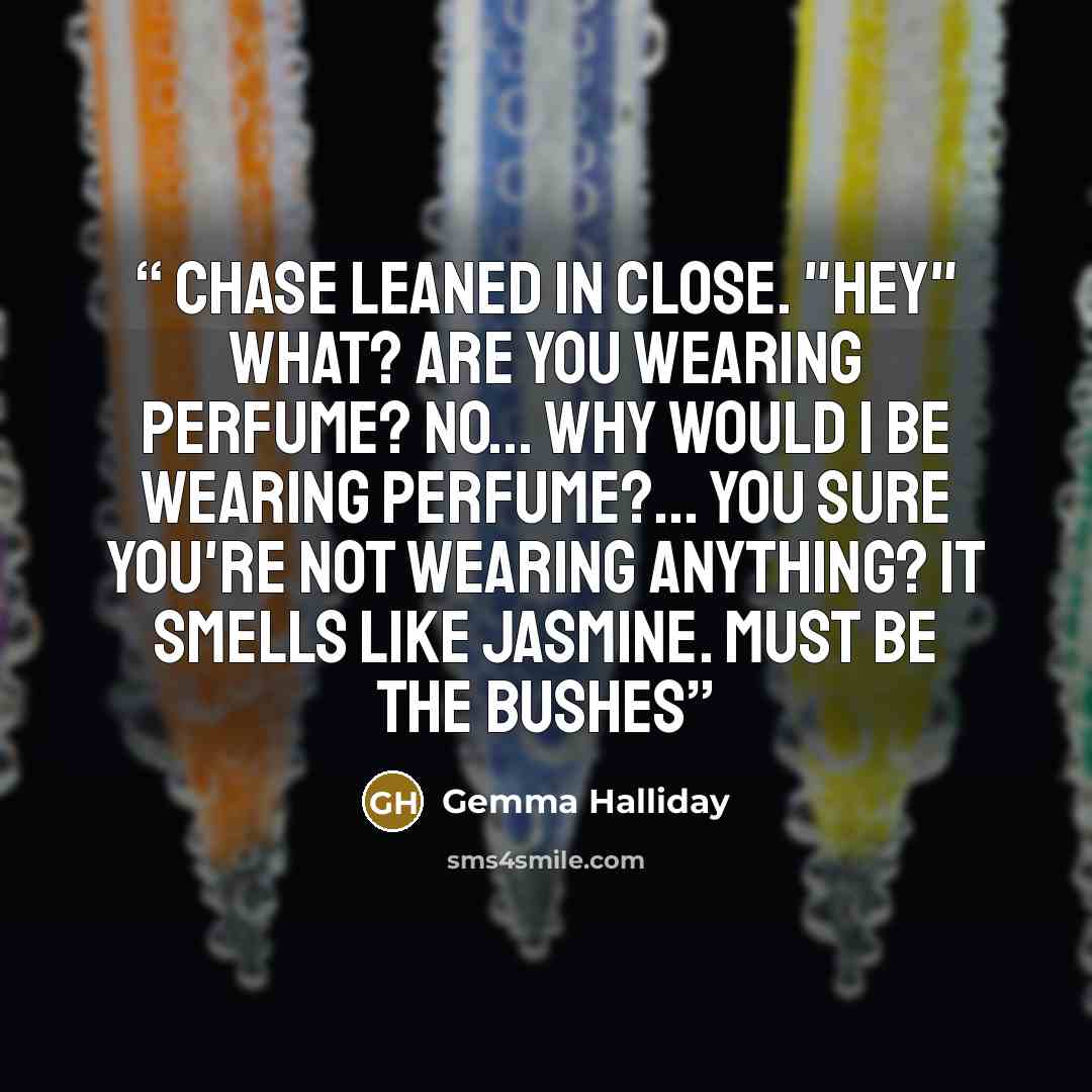 “Chase leaned in close. "hey" What? Are you wearing perfume? No... why would I be wearing perfume?... You sure you're not wearing anything? It smells like jasmine. Must be the bushes” quote by Gemma Halliday