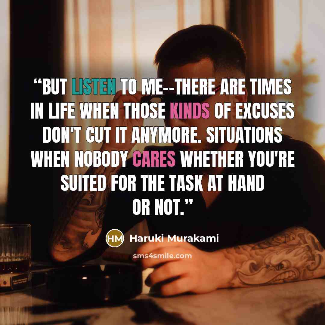 “But listen to me--there are times in life when those kinds of excuses don't cut it anymore. Situations when nobody cares whether you're suited for the task at hand or not.” quote by Haruki Murakami