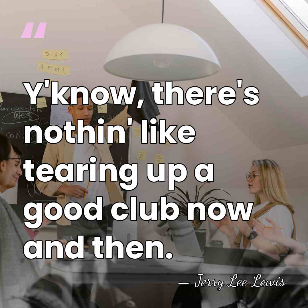 Y'know, there's nothin' like tearing up a good club now and then. - Jerry Lee Lewis
