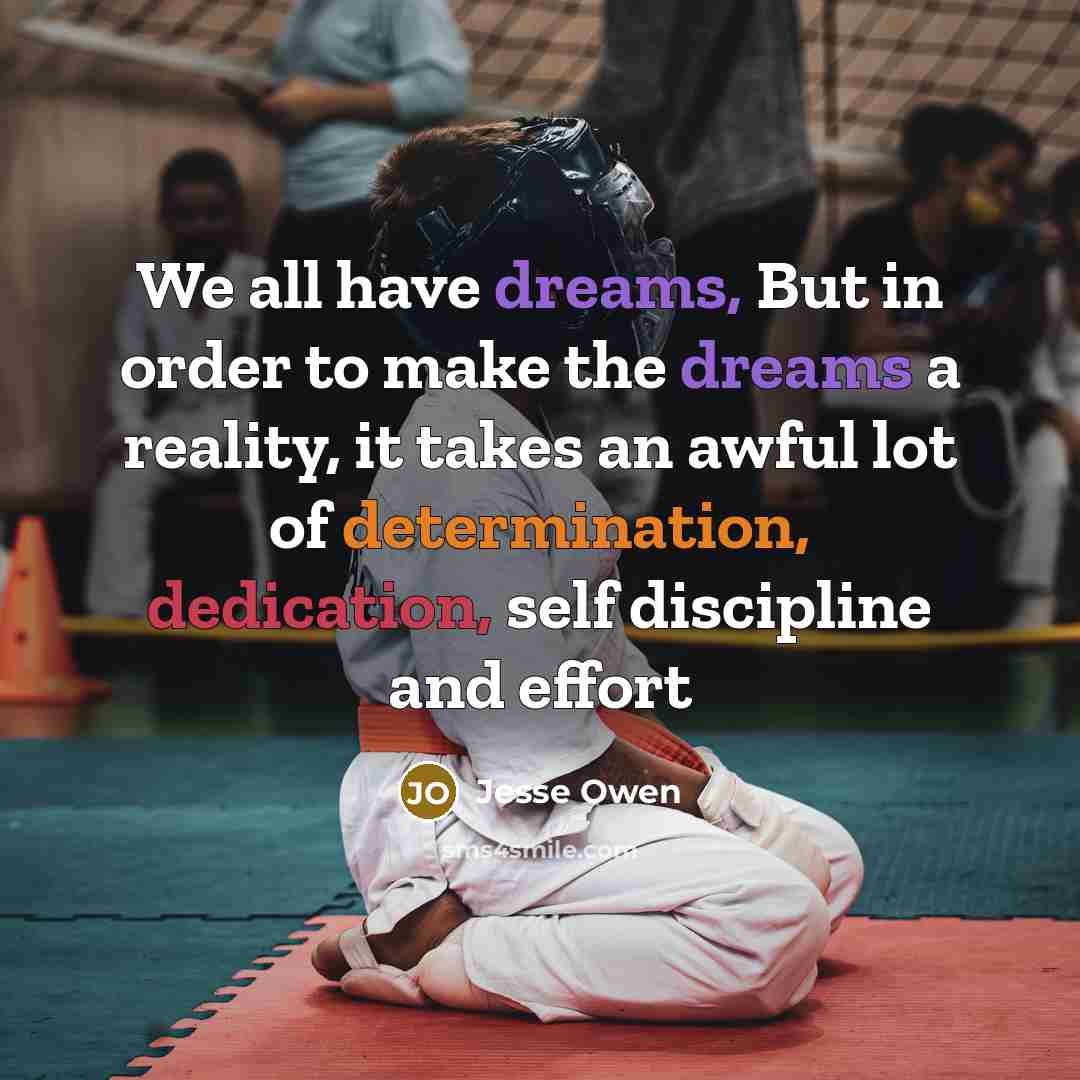 “We all have dreams, But in order to make the dreams a reality, it takes an awful lot of determination, dedication, self discipline and effort” quote by Jesse Owen