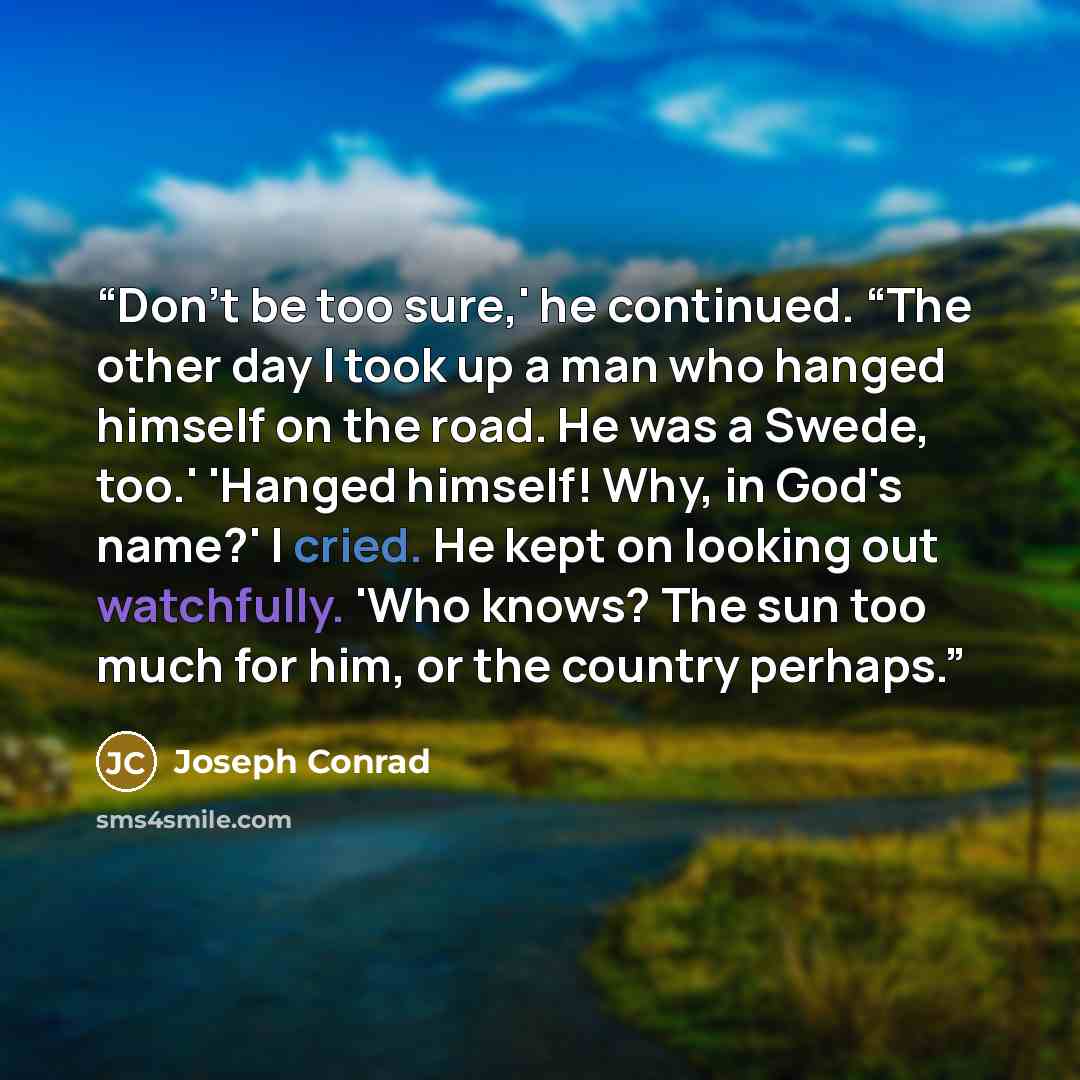 “Don't be too sure,' he continued. “The other day I took up a man who hanged himself on the road. He was a Swede, too.' 'Hanged himself! Why, in God's name?' I cried. He kept on looking out watchfully. 'Who knows? The sun too much for him, or the country perhaps.” quote by Joseph Conrad