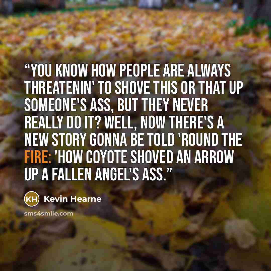 “You know how people are always threatenin' to shove this or that up someone's ass, but they never really do it? Well, now there's a new story gonna be told 'round the fire: 'How Coyote Shoved An Arrow Up A Fallen Angel's Ass.” quote by Kevin Hearne