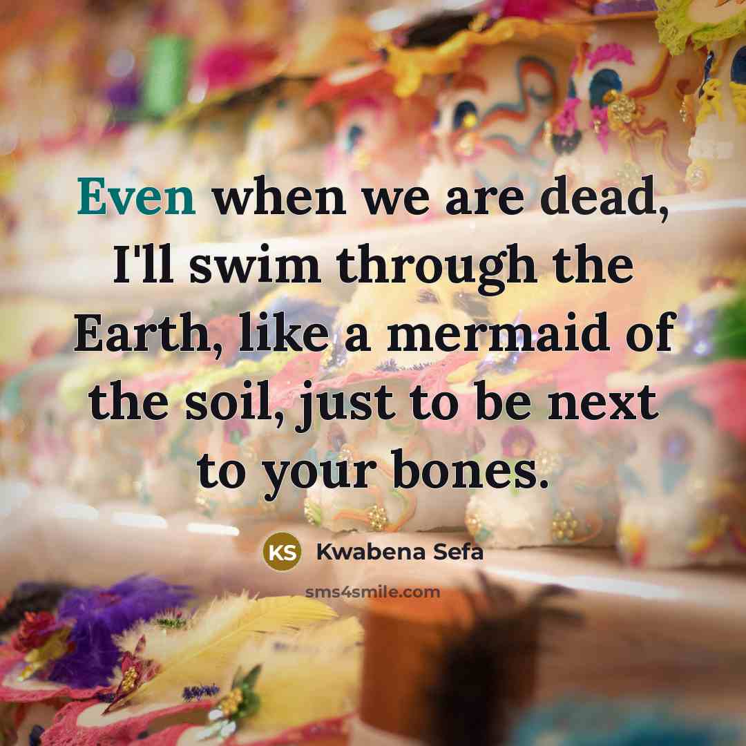 “Even when we are dead, I'll swim through the Earth, like a mermaid of the soil, just to be next to your bones.” quote by Kwabena Sefa