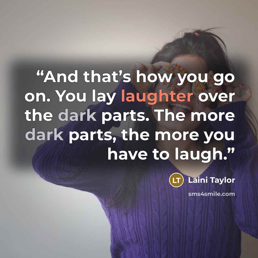 “And that’s how you go on. You lay laughter over the dark parts. The more dark parts, the more you have to laugh.” quote by Laini Taylor