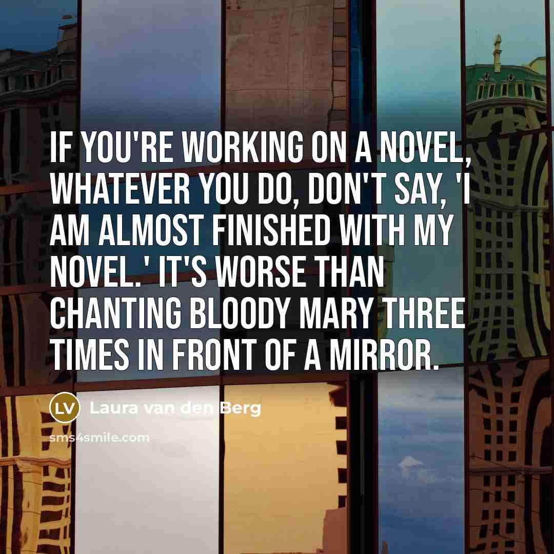 “If you're working on a novel, whatever you do, don't say, 'I am almost finished with my novel.' It's worse than chanting Bloody Mary three times in front of a mirror.” quote by Laura van den Berg