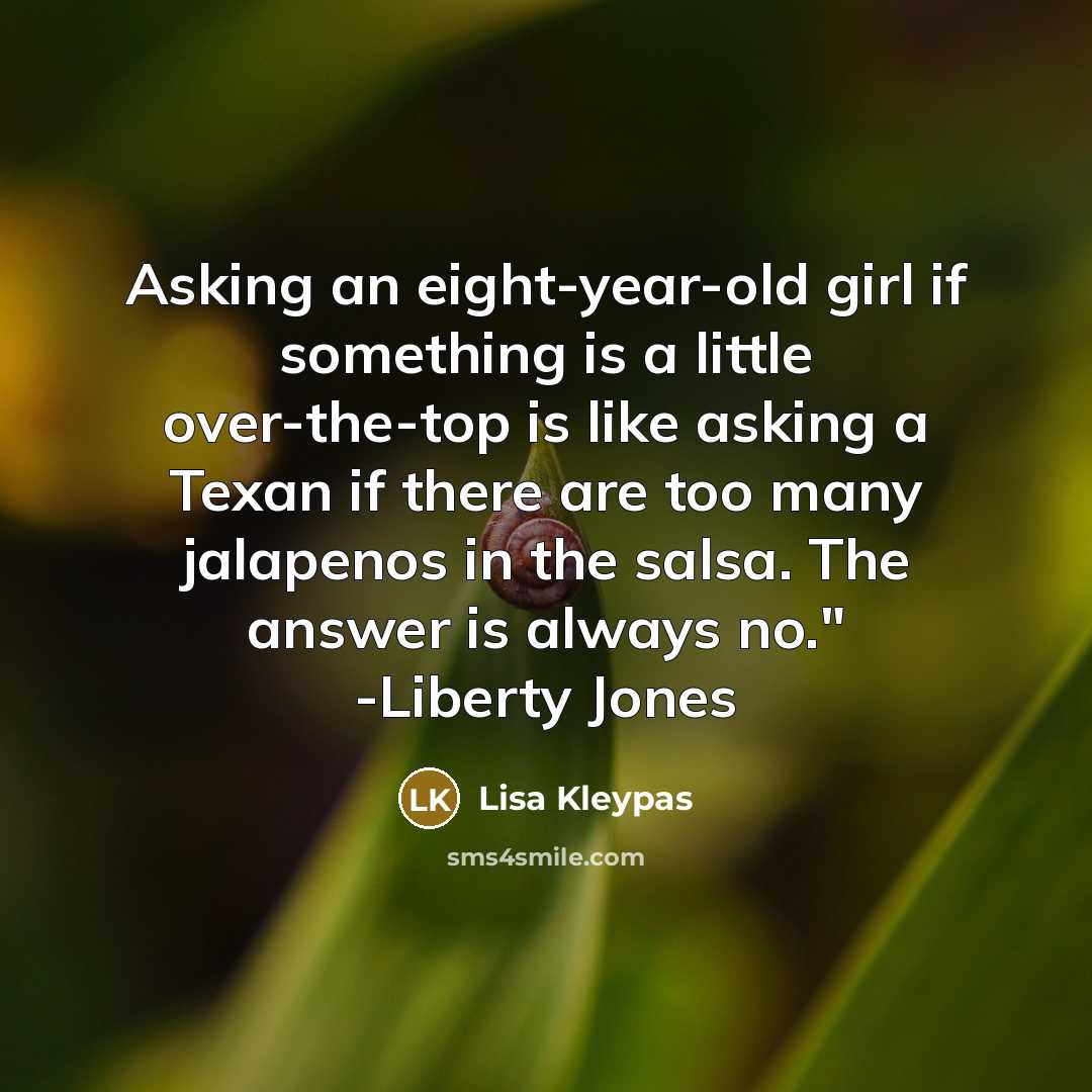 “Asking an eight-year-old girl if something is a little over-the-top is like asking a Texan if there are too many jalapenos in the salsa. The answer is always no." -Liberty Jones” quote by Lisa Kleypas