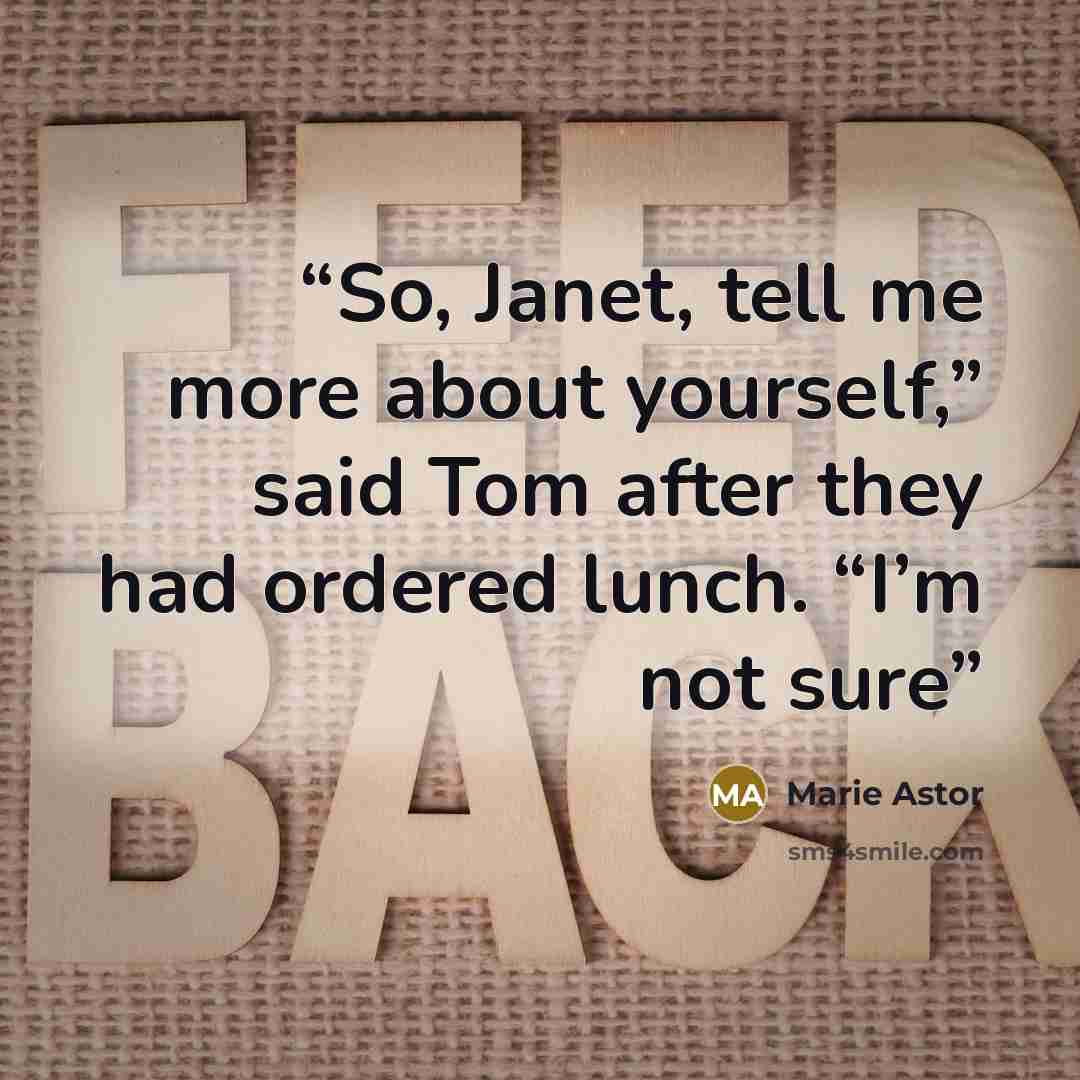 “So, Janet, tell me more about yourself,” said Tom after they had ordered lunch. “I’m not sure” quote by Marie Astor