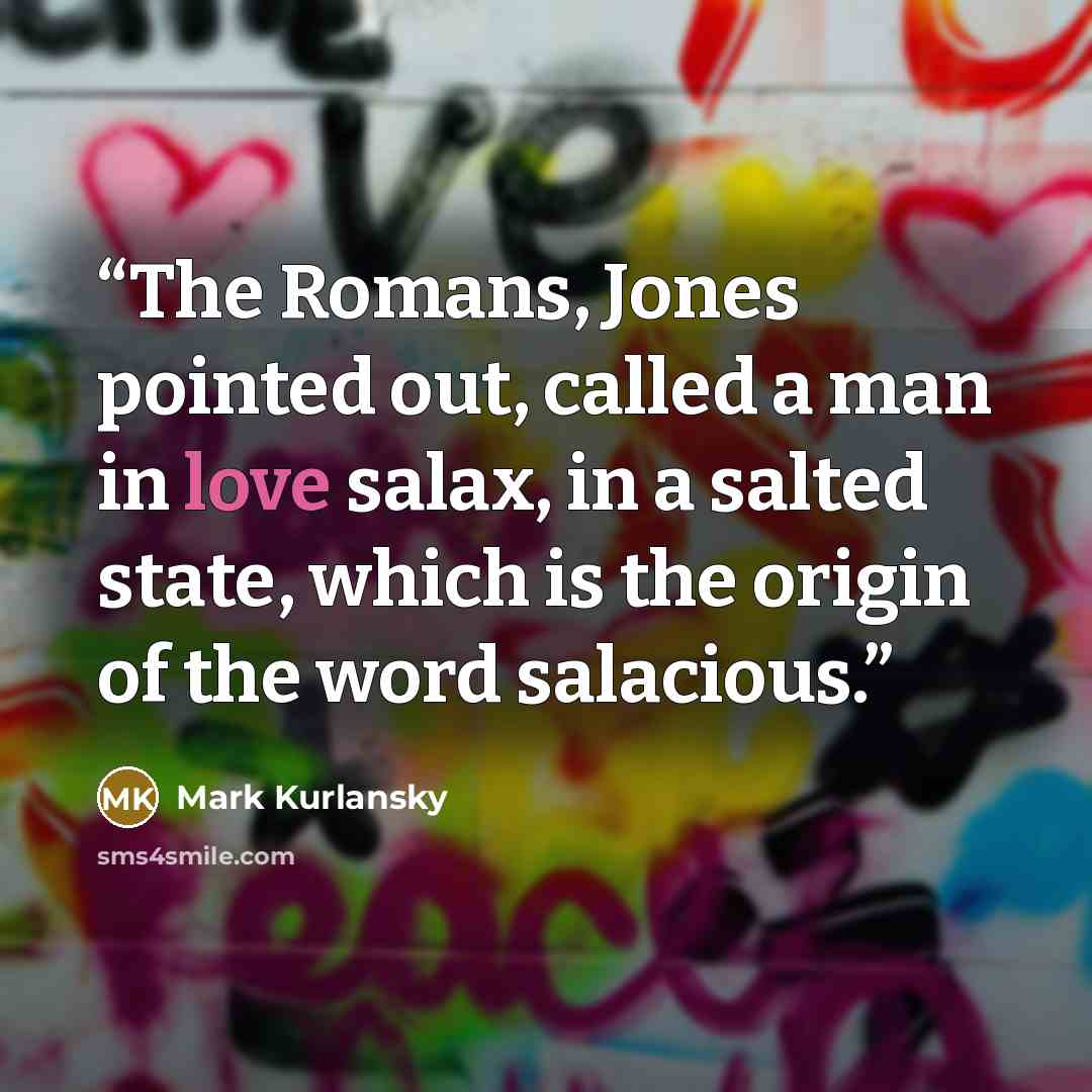 “The Romans, Jones pointed out, called a man in love salax, in a salted state, which is the origin of the word salacious.” quote by Mark Kurlansky